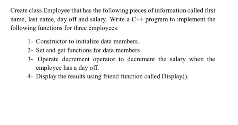 Create class Employee that has the following pieces of information called first
name, last name, day off and salary. Write a C++ program to implement the
following functions for three employees:
1- Constructor to initialize data members.
2- Set and get functions for data members
3- Operate decrement operator to decrement the salary when the
employee has a day off.
4- Display the results using friend function called Display().
