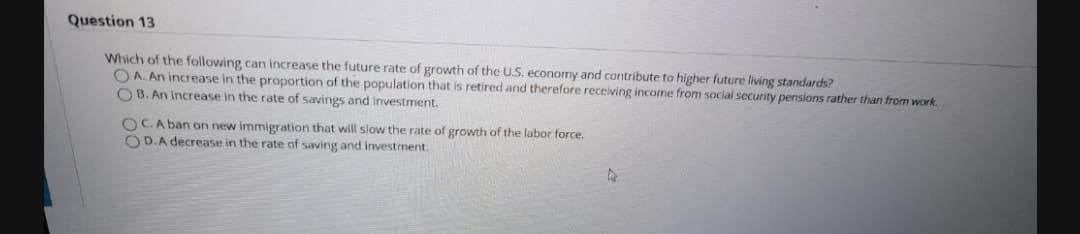 Question 13
Which of the following can increase the future rate of growth of the U.S. economy and contribute to higher future living standards?
O A. An increase in the proportion of the population that is retired and therefore receiving income from social security pensions rather than from work.
O B. An Increase in the rate of savings and investment.
OC.A ban on new immigration that will slow the rate of growth of the labor force.
O D.A decrease in the rate of saving and investment.
