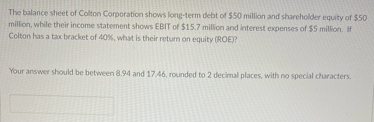 The balance sheet of Colton Corporation shows long-term debt of $50 million and shareholder equity of $50
million, while their income statement shows EBIT of $15.7 million and interest expenses of $5 million. If
Colton has a tax bracket of 40%, what is their return on equity (ROE)?
Your answer should be between 8.94 and 17.46, rounded to 2 decimal places, with no special characters.