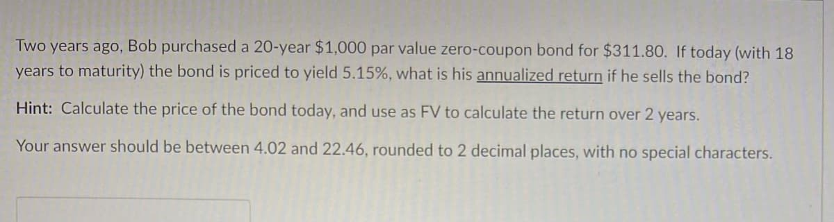 Two years ago, Bob purchased a 20-year $1,000 par value zero-coupon bond for $311.80. If today (with 18
years to maturity) the bond is priced to yield 5.15%, what is his annualized return if he sells the bond?
Hint: Calculate the price of the bond today, and use as FV to calculate the return over 2 years.
Your answer should be between 4.02 and 22.46, rounded to 2 decimal places, with no special characters.