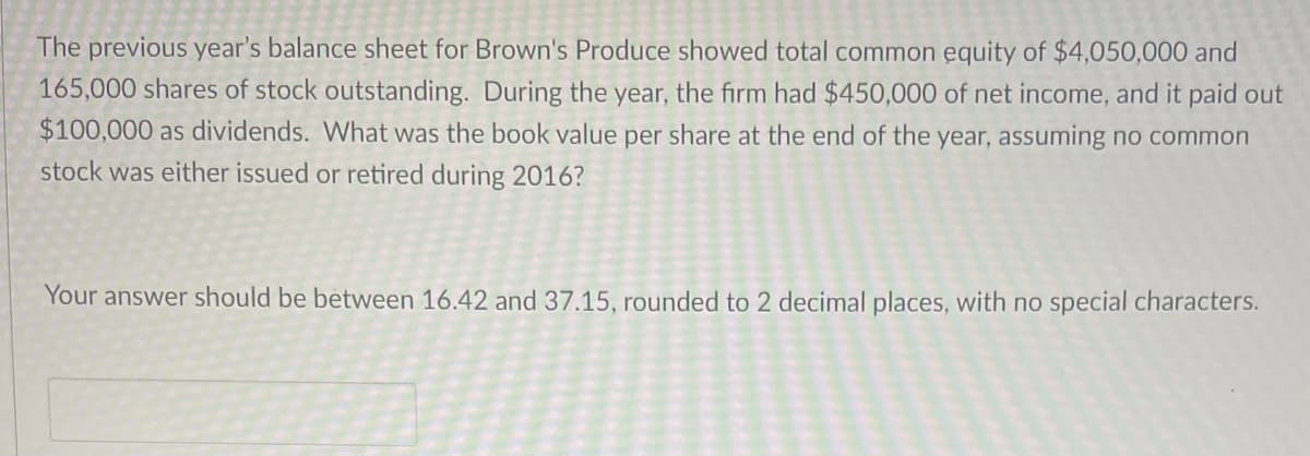 The previous year's balance sheet for Brown's Produce showed total common equity of $4,050,000 and
165,000 shares of stock outstanding. During the year, the firm had $450,000 of net income, and it paid out
$100,000 as dividends. What was the book value per share at the end of the year, assuming no common
stock was either issued or retired during 2016?
Your answer should be between 16.42 and 37.15, rounded to 2 decimal places, with no special characters.
2