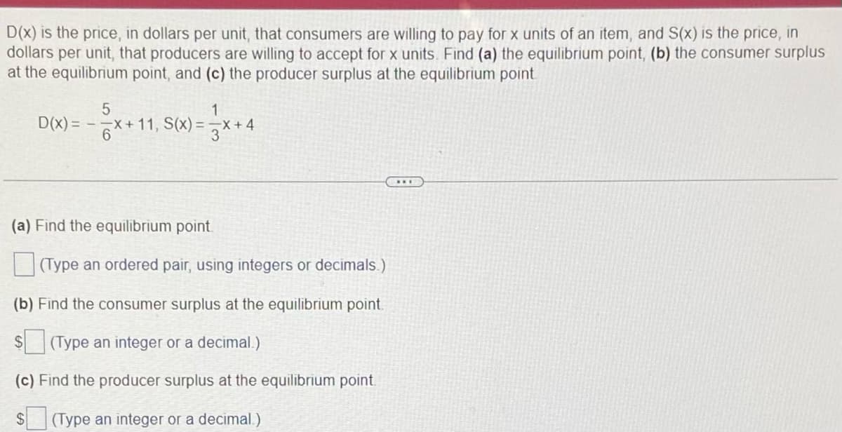 D(x) is the price, in dollars per unit, that consumers are willing to pay for x units of an item, and S(x) is the price, in
dollars per unit, that producers are willing to accept for x units. Find (a) the equilibrium point, (b) the consumer surplus
at the equilibrium point, and (c) the producer surplus at the equilibrium point.
1
5
D(x)=x+11, S(x)=x+4
3
(a) Find the equilibrium point
(Type an ordered pair, using integers or decimals.)
(b) Find the consumer surplus at the equilibrium point.
$(Type an integer or a decimal.)
(c) Find the producer surplus at the equilibrium point.
$ (Type an integer or a decimal.)