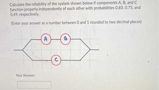 Calculate the reliability of the system shown below if components A, B, and C
function properly independently of each other with probabilities 0.83, 0.75, and
0.49, respectively.
(Enter your answer as a number between 0 and 1 rounded to two decimal places)
A
Your Answer:
