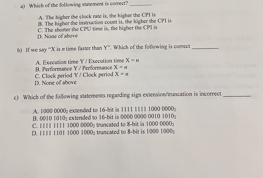a) Which of the following statement is correct?
A. The higher the clock rate is, the higher the CPI is
B. The higher the instruction count is, the higher the CPI is
C. The shorter the CPU time is, the higher the CPI is
D. None of above
b) If we say "X is n time faster than Y". Which of the following is correct
A. Execution time Y / Execution time X = n
B. Performance Y/Performance X = n
C. Clock period Y/Clock period X = n
D. None of above
c) Which of the following statements regarding sign extension/truncation is incorrect
A. 1000 00002 extended to 16-bit is 1111 1111 1000 00002
B. 0010 10102 extended to 16-bit is 0000 0000 0010 10102
C. 1111 1111 1000 00002 truncated to 8-bit is 1000 00002
D. 1111 1101 1000 10002 truncated to 8-bit is 1000 10002