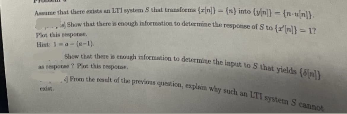 Assume that there exists an LTI system S that transforms {r[n]} = {n} into {y[n]} = {n-u[n]}.
s Show that there is enough information to determine the response of S to {r'[n]} = 1?
Plot this response.
Hint: 1 = a- (a-1).
Show that there is enough information to determine the input to S that yields on
as response ? Plot this response.
.4 From the result of the previous question, explain why such an LTI system S cannot
exist.