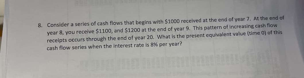 8. Consider a series of cash flows that begins with $1000 received at the end of year 7. At the end of
year 8, you receive $1100, and $1200 at the end of year 9. This pattern of increasing cash flow
receipts occurs through the end of year 20. What is the present equivalent value (time 0) of this
cash flow series when the interest rate is 8% per year?