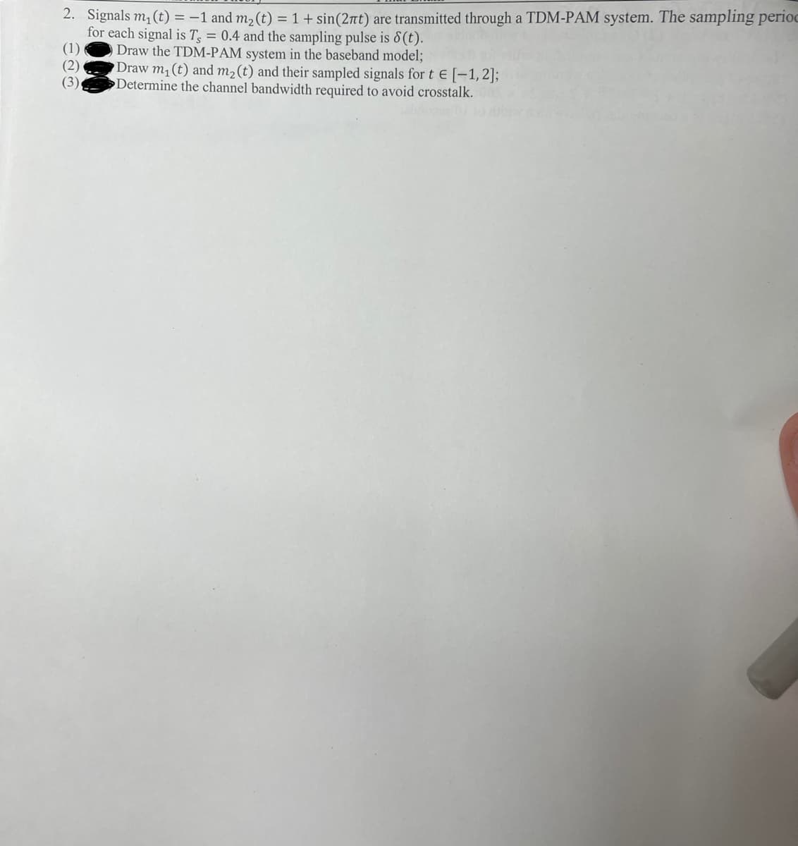 2. Signals m, (t) = -1 and m2 (t) = 1 + sin(2nt) are transmitted through a TDM-PAM system. The sampling perioc
for each signal is T = 0.4 and the sampling pulse is 8(t).
(1)
Draw the TDM-PAM system in the baseband model;
(2)
Draw m, (t) and m2(t) and their sampled signals for t E [-1,2];
(3),
Determine the channel bandwidth required to avoid crosstalk.
