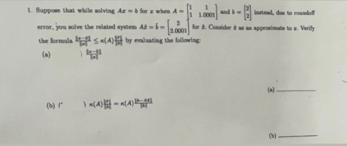 1. Suppose that while solving Ar= b for z when A=
error, you solve the related system At=6=
the formula
(a)
(b) (
14
1
1.0001
and b=
instead, due to roundoff
[2.0001] for 2. Consider as an approximate to z. Verify
(4) by evaluating the following:
6-A2
)*(4) -K(A) 1611
NE
(a)
(b)