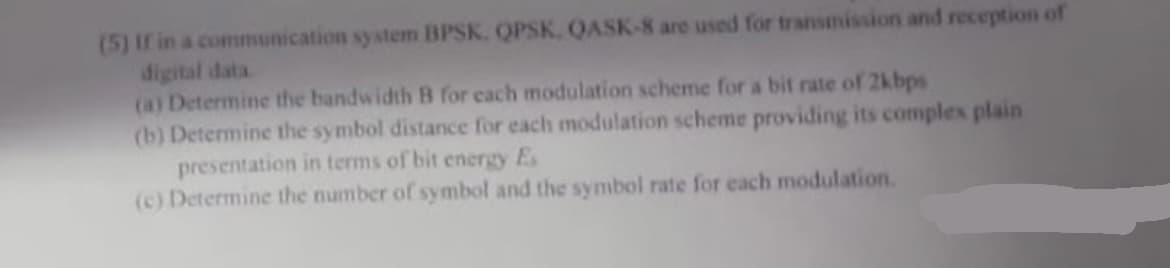 (5) If in a communication system BPSK, QPSK, QASK-8 are used for transmission and reception of
digital data.
(a) Determine the bandwidth B for each modulation scheme for a bit rate of 2kbps
(b) Determine the symbol distance for each modulation scheme providing its complex plain
presentation in terms of bit energy Es
(c) Determine the number of symbol and the symbol rate for each modulation.