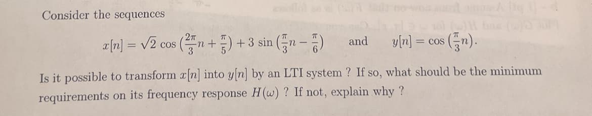 wwollo n el
Consider the sequences
피미= V2 cos (품 + ) +3 sin (n-3)
y[n] = cos
and
Is it possible to transform a n] into y n] by an LTI system ? If so, what should be the minimum
requirements on its frequency response H(w) ? If not, explain why ?
