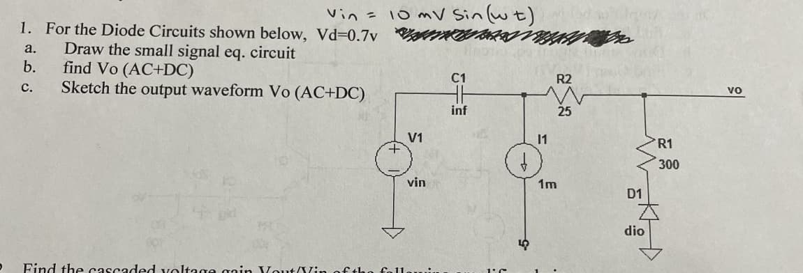 Vin = 10 mV Sin (wt)
HH
inf
1. For the Diode Circuits shown below, Vd-0.7v
a.
Draw the small signal eq. circuit
find Vo (AC+DC)
b.
C.
Sketch the output waveform Vo (AC+DC)
V1
vin
D
Find the cascaded voltage gain Yout/Vin of the follo
I'C
5
R2
25
11
1m
D1
dio
R1
300
Vo