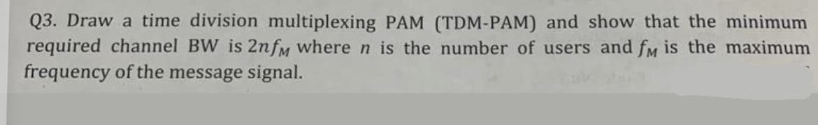 Q3. Draw a time division multiplexing PAM (TDM-PAM) and show that the minimum
required channel BW is 2nfm where n is the number of users and fM is the maximum
frequency of the message signal.