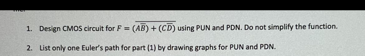 1. Design CMOS circuit for F = (AB) + (CD) using PUN and PDN. Do not simplify the function.
2. List only one Euler's path for part (1) by drawing graphs for PUN and PDN.