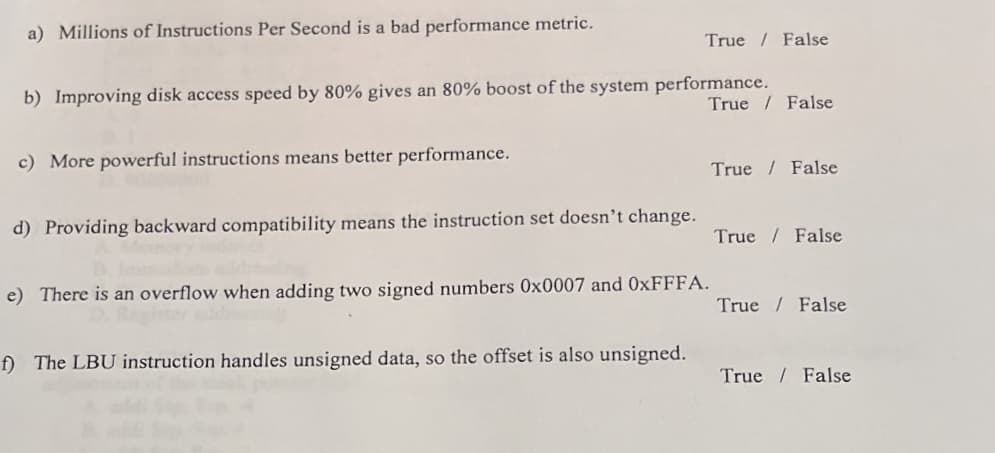 a) Millions of Instructions Per Second is a bad performance metric.
b) Improving disk access speed by 80% gives an 80% boost of the system performance.
True False
c) More powerful instructions means better performance.
d) Providing backward compatibility means the instruction set doesn't change.
True False
e) There is an overflow when adding two signed numbers 0x0007 and 0xFFFA.
f) The LBU instruction handles unsigned data, so the offset is also unsigned.
True / False
True False
True False
True False