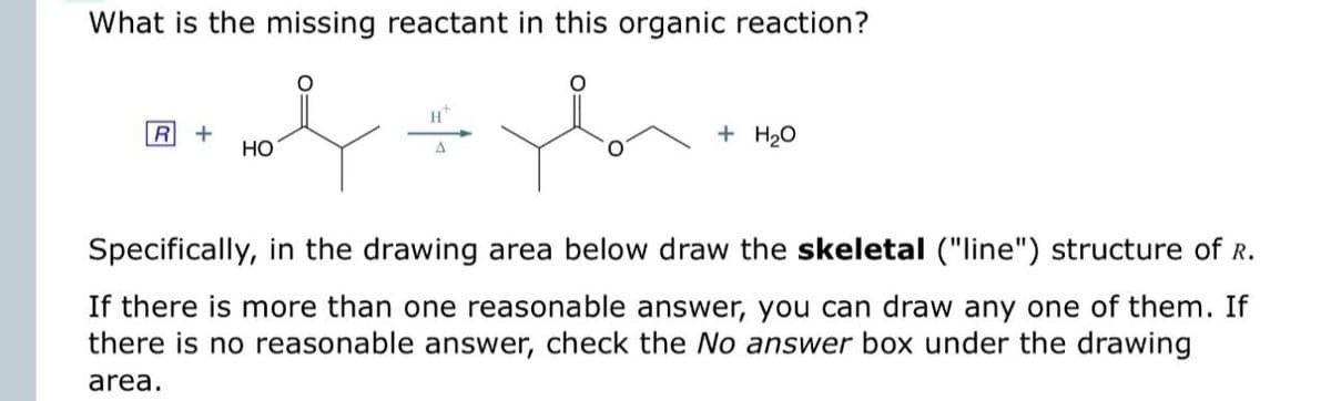 What is the missing reactant in this organic reaction?
R +
དང
HO
+ H₂O
Specifically, in the drawing area below draw the skeletal ("line") structure of R.
If there is more than one reasonable answer, you can draw any one of them. If
there is no reasonable answer, check the No answer box under the drawing
area.