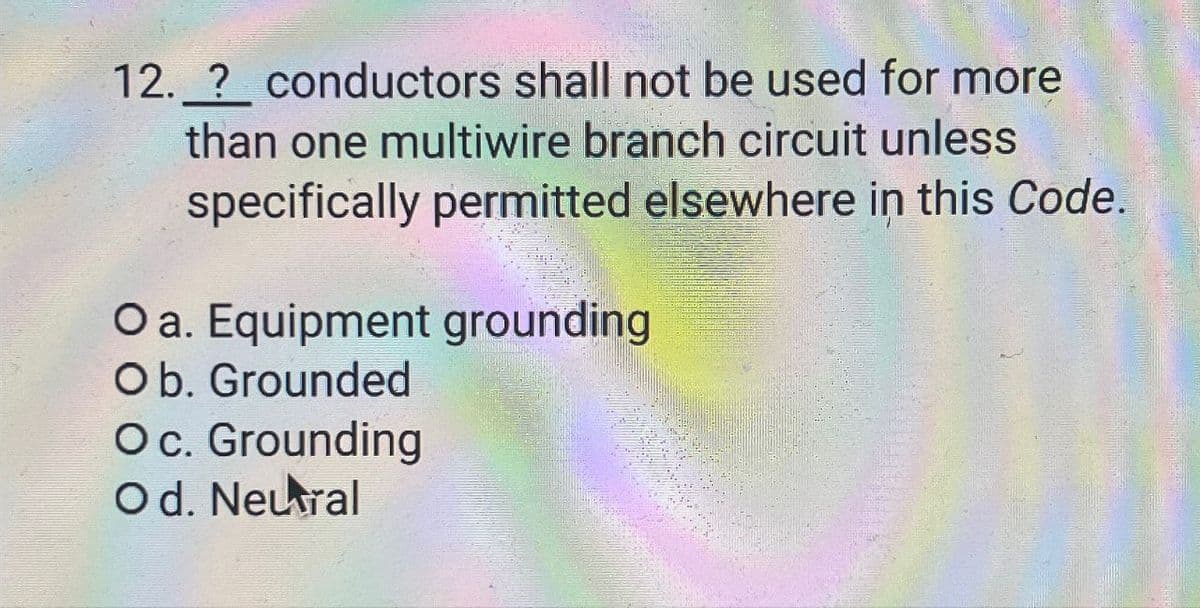 12. ? conductors shall not be used for more
than one multiwire branch circuit unless
specifically permitted elsewhere in this Code.
O a. Equipment grounding
Ob. Grounded
O c. Grounding
Od. Neural