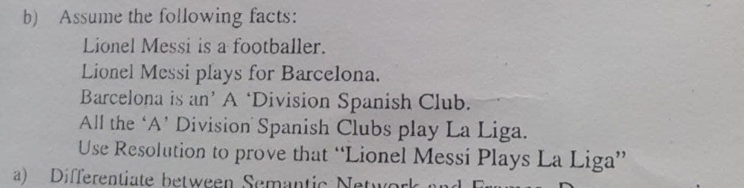 b) Assume the following facts:
Lionel Messi is a footballer.
Lionel Messi plays for Barcelona.
Barcelona is an' A 'Division Spanish Club.
All the 'A' Division Spanish Clubs play La Liga.
Use Resolution to prove that "Lionel Messi Plays La Liga"
a) Differentiate between Semantic Network and D.