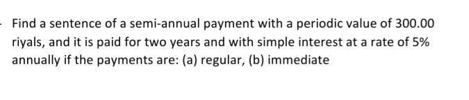 Find a sentence of a semi-annual payment with a periodic value of 300.00
riyals, and it is paid for two years and with simple interest at a rate of 5%
annually if the payments are: (a) regular, (b) immediate
