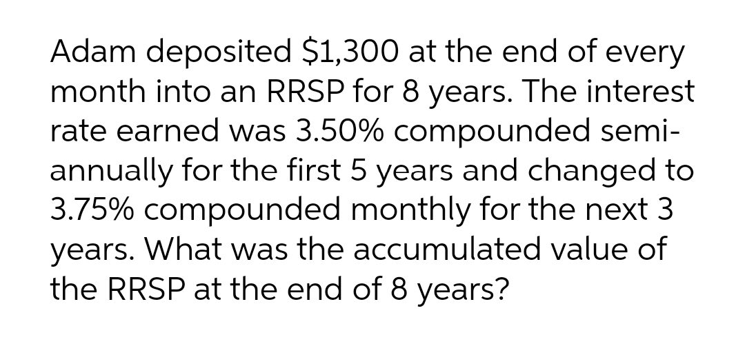 Adam deposited $1,300 at the end of every
month into an RRSP for 8 years. The interest
rate earned was 3.50% compounded semi-
annually for the first 5 years and changed to
3.75% compounded monthly for the next 3
years. What was the accumulated value of
the RRSP at the end of 8 years?
