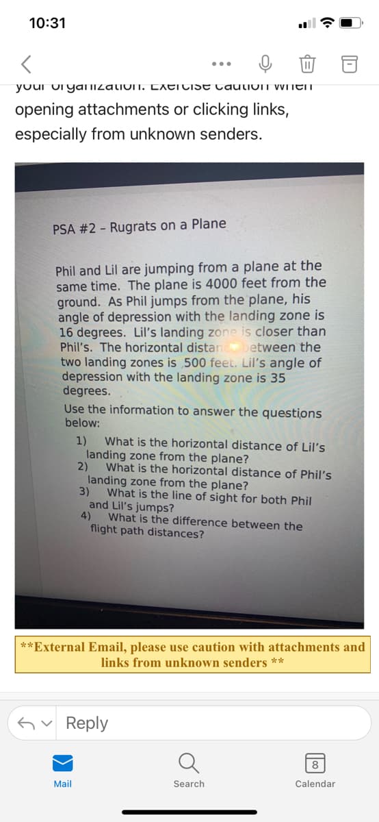 10:31
youi urgyaliizatioIT. LXEITISE CauiIOIT WITET
opening attachments or clicking links,
especially from unknown senders.
PSA #2 - Rugrats on a Plane
Phil and Lil are jumping from a plane at the
same time. The plane is 4000 feet from the
ground. As Phil jumps from the plane, his
angle of depression with the landing zone is
16 degrees. Lil's landing zone is closer than
Phil's. The horizontal distan between the
two landing zones is 500 feet. Lil's angle of
depression with the landing zone is 35
degrees.
Use the information to answer the questions
below:
1)
What is the horizontal distance of Lil's
landing zone from the plane?
2)
What is the horizontal distance of Phil's
landing zone from the plane?
3)
What is the line of sight for both Phil
and Lil's jumps?
4)
What is the difference between the
flight path distances?
**External Email, please use caution with attachments and
links from unknown senders **
Gv Reply
8
Mail
Search
Calendar
