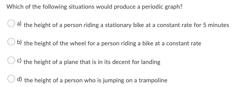 Which of the following situations would produce a periodic graph?
a) the height of a person riding a stationary bike at a constant rate for 5 minutes
b) the height of the wheel for a person riding a bike at a constant rate
C) the height of a plane that is in its decent for landing
d) the height of a person who is jumping on a trampoline
