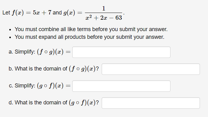 Let f(x) = 5x +7 and g(x)
x2 + 2x – 63
• You must combine all like terms before you submit your answer.
• You must expand all products before your submit your answer.
a. Simplify: (f o g)(x)
%3D
b. What is the domain of (f o g)(x)?
c. Simplify: (go f)(x) =
