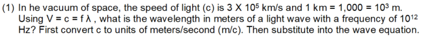 In he vacuum of space, the speed of light (c) is 3 X 105 km/s and 1 km = 1,000 = 10³ m.
Using V = c = fA, what is the wavelength in meters of a light wave with a frequency of 1012
Hz? First convert c to units of meters/second (m/c). Then substitute into the wave equation.
