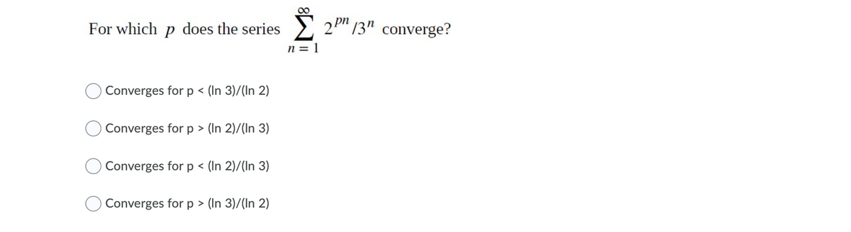 For which p does the series
2P 13" converge?
n = 1
Converges for p < (In 3)/(In 2)
Converges for p > (In 2)/(In 3)
Converges for p < (In 2)/(In 3)
Converges for p > (In 3)/(In 2)
