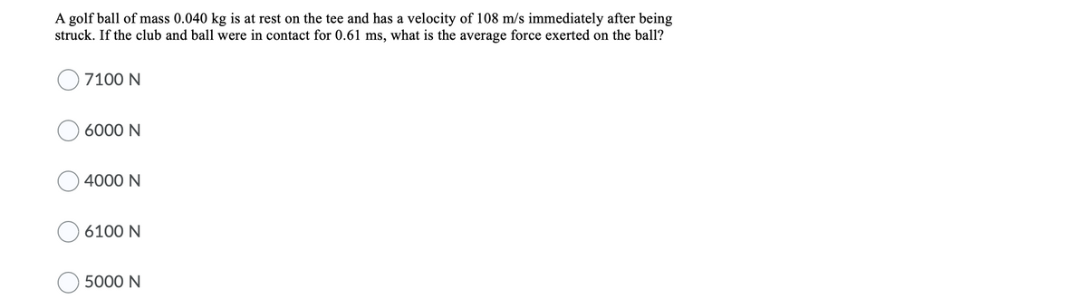A golf ball of mass 0.040 kg is at rest on the tee and has a velocity of 108 m/s immediately after being
struck. If the club and ball were in contact for 0.61 ms, what is the average force exerted on the ball?
7100 N
6000 N
4000 N
O 6100 N
5000 N

