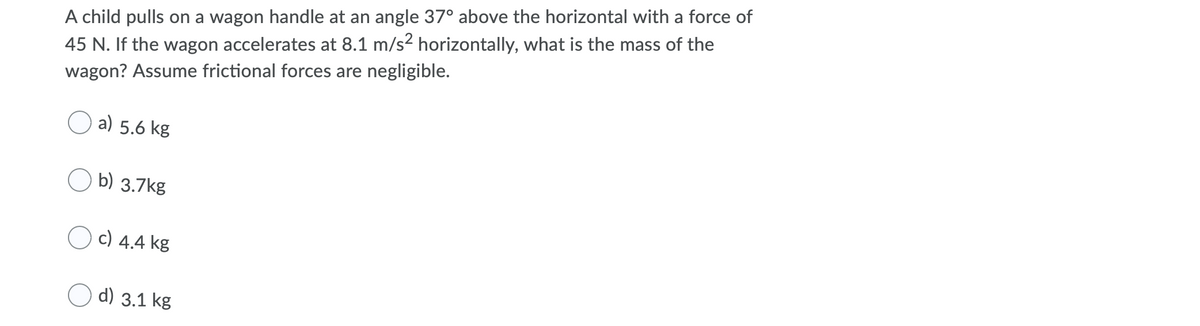 A child pulls on a wagon handle at an angle 37° above the horizontal with a force of
45 N. If the wagon accelerates at 8.1 m/s² horizontally, what is the mass of the
wagon? Assume frictional forces are negligible.
a) 5.6 kg
b) 3.7kg
O c) 4.4 kg
d) 3.1 kg
