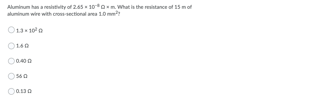 Aluminum has a resistivity of 2.65 × 10-8 Q × m. What is the resistance of 15 m of
aluminum wire with cross-sectional area 1.0 mm2?
O 1.3 x 102 2
1.6 Q
0.40 Q
56 Q
O 0.13 Q
