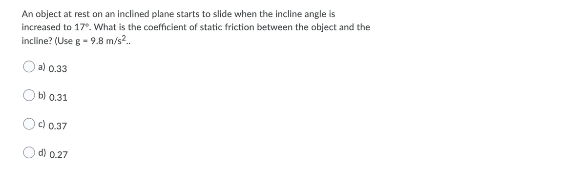 An object at rest on an inclined plane starts to slide when the incline angle is
increased to 17°. What is the coefficient of static friction between the object and the
incline? (Use g = 9.8 m/s?.
%3D
a) 0.33
b) 0.31
c) 0.37
d) 0.27
