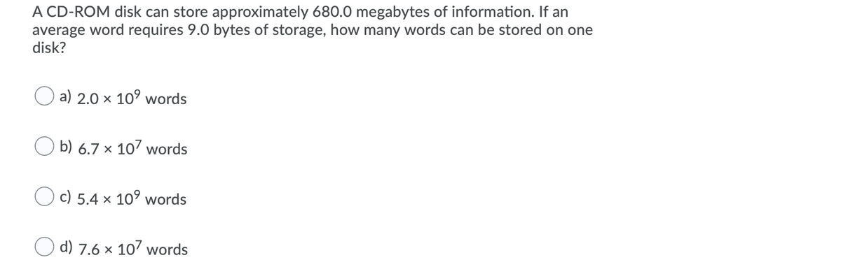 A CD-ROM disk can store approximately 680.0 megabytes of information. If an
average word requires 9.0 bytes of storage, how many words can be stored on one
disk?
a) 2.0 x 10° words
O b) 6.7 × 107 words
O c) 5.4 × 10° words
d) 7.6 x 107 words
