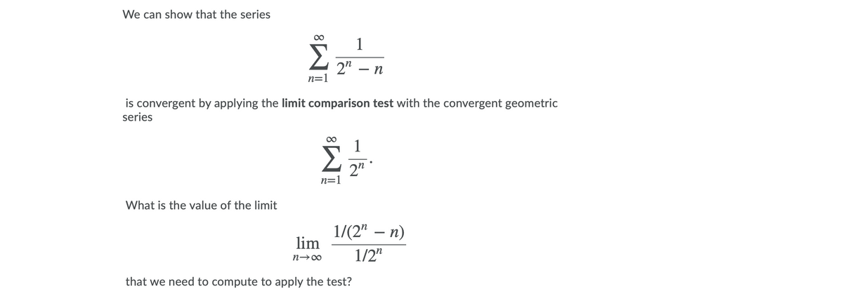 We can show that the series
1
2" – n
n=1
is convergent by applying the limit comparison test with the convergent geometric
series
2"
n=1
What is the value of the limit
1/(2" –
lim
-
1/2"
that we need to compute to apply the test?
