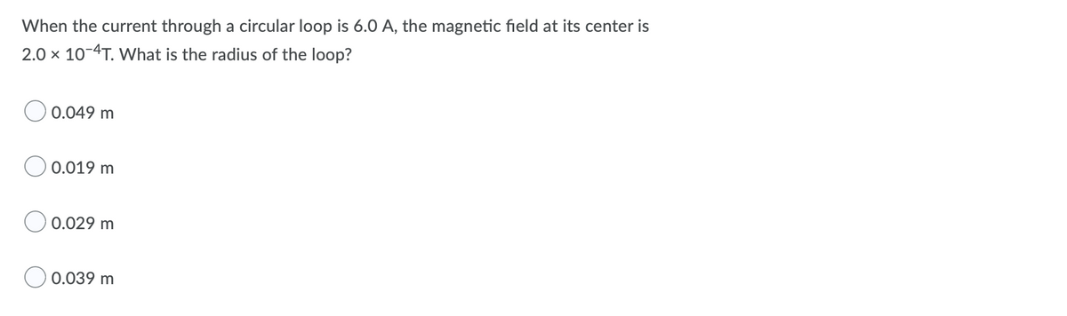 When the current through a circular loop is 6.0 A, the magnetic field at its center is
2.0 x 10-4T. What is the radius of the loop?
0.049 m
0.019 m
0.029 m
0.039 m
