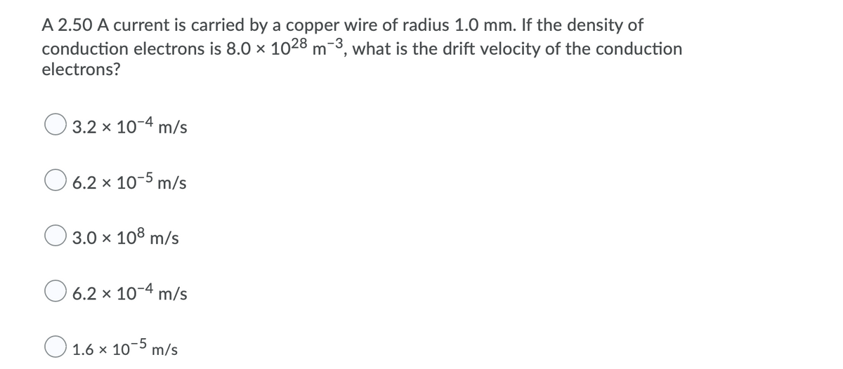 A 2.50 A current is carried by a copper wire of radius 1.0 mm. If the density of
conduction electrons is 8.0 x 1028 m-3, what is the drift velocity of the conduction
electrons?
O 3.2 x 10-4 m/s
O 6.2 x 10-5 m/s
O 3.0 x 108 m/s
O 6.2 x 10-4 m/s
O 1.6 x 10-5 m/s

