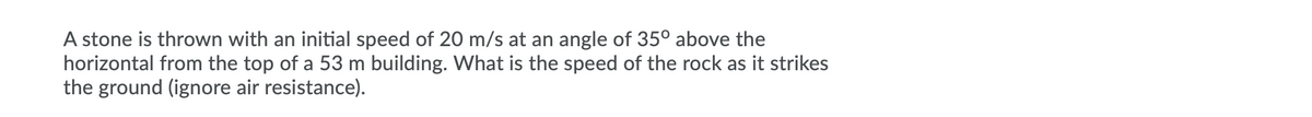 A stone is thrown with an initial speed of 20 m/s at an angle of 35° above the
horizontal from the top of a 53 m building. What is the speed of the rock as it strikes
the ground (ignore air resistance).
