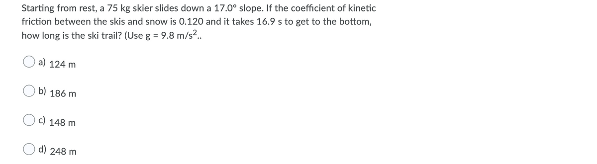 Starting from rest, a 75 kg skier slides down a 17.0° slope. If the coefficient of kinetic
friction between the skis and snow is 0.120 and it takes 16.9 s to get to the bottom,
how long is the ski trail? (Use g = 9.8 m/s².
a) 124 m
b) 186 m
c) 148 m
d) 248 m
