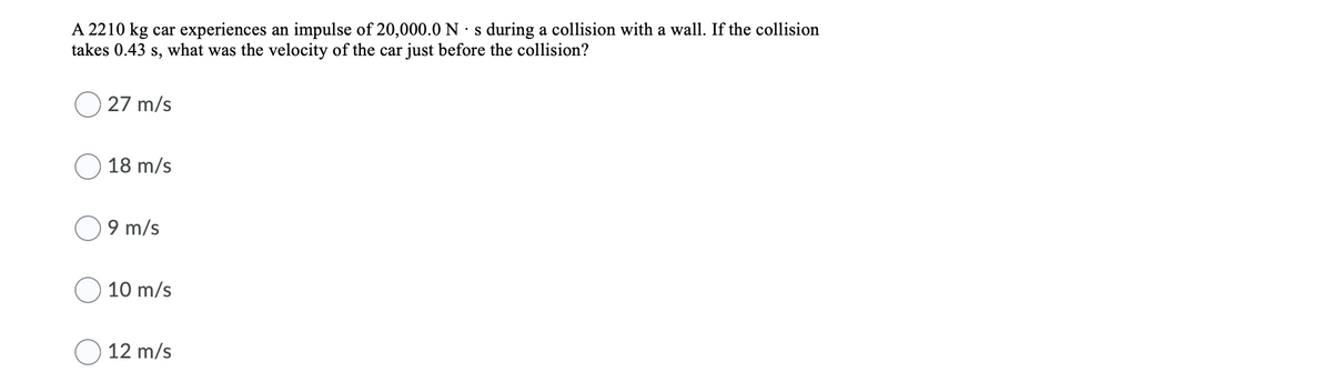 A 2210 kg car experiences an impulse of 20,000.0 N · s during a collision with a wall. If the collision
takes 0.43 s, what was the velocity of the car just before the collision?
27 m/s
18 m/s
9 m/s
10 m/s
12 m/s
