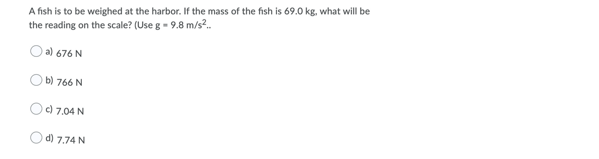 A fish is to be weighed at the harbor. If the mass of the fish is 69.0 kg, what will be
the reading on the scale? (Use g = 9.8 m/s²..
a) 676 N
O b) 766 N
c) 7.04 N
d) 7.74 N
