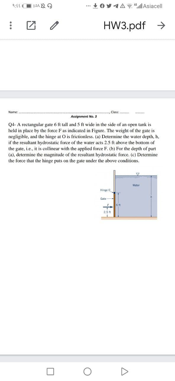 9:£E O %OA N
... + OY1A ullAsiacell
HW3.pdf >
Name:
Class: .
***
Assignment No. 3
Q4- A rectangular gate 6 ft tall and 5 ft wide in the side of an open tank is
held in place by the force F as indicated in Figure. The weight of the gate is
negligible, and the hinge at O is frictionless. (a) Determine the water depth, h,
if the resultant hydrostatic force of the water acts 2.5 ft above the bottom of
the gate, i.e., it is collinear with the applied force F. (b) For the depth of part
(a), determine the magnitude of the resultant hydrostatic force. (c) Determine
the force that the hinge puts on the gate under the above conditions.
Water
Hinge 0
Gate
6 ft
2.5 ft
