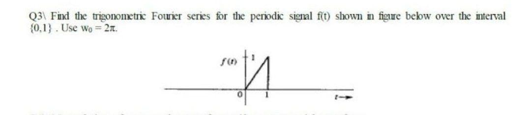 Q3\ Find the trigonometric Fourier series for the periodic signal f(t) shown in figure bekow over the interval
{0,1}. Use wo = 2n.
