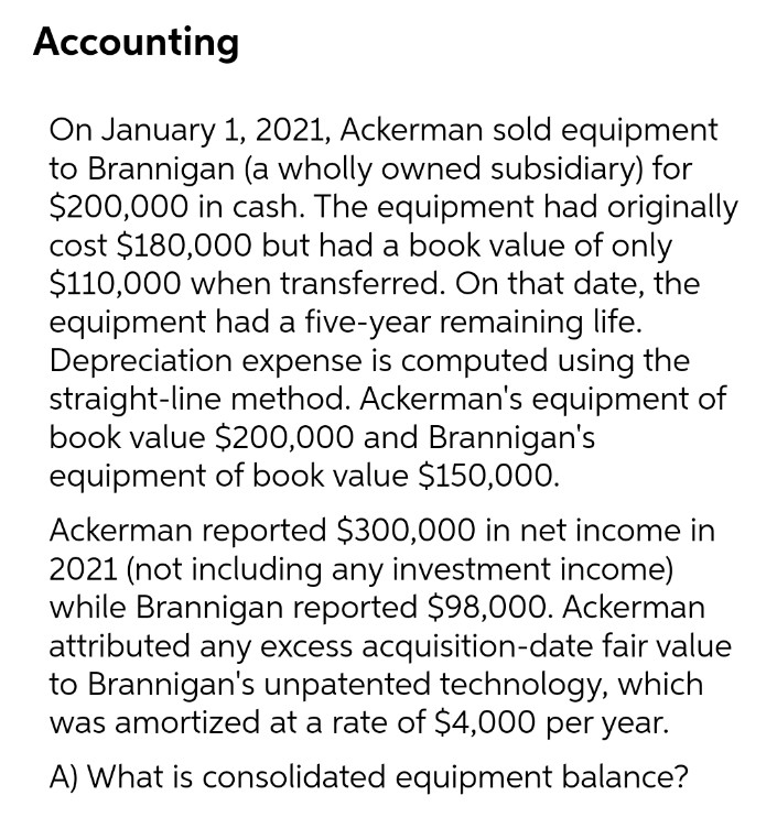 Accounting
On January 1, 2021, Ackerman sold equipment
to Brannigan (a wholly owned subsidiary) for
$200,000 in cash. The equipment had originally
cost $180,000 but had a book value of only
$110,000 when transferred. On that date, the
equipment had a five-year remaining life.
Depreciation expense is computed using the
straight-line method. Ackerman's equipment of
book value $200,000 and Brannigan's
equipment of book value $150,000.
Ackerman reported $300,000 in net income in
2021 (not including any investment income)
while Brannigan reported $98,000. Ackerman
attributed any excess acquisition-date fair value
to Brannigan's unpatented technology, which
was amortized at a rate of $4,000 per year.
A) What is consolidated equipment balance?
