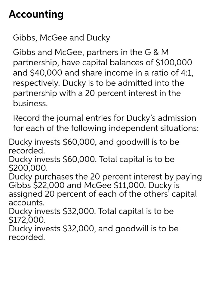 Accounting
Gibbs, McGee and Ducky
Gibbs and McGee, partners in the G & M
partnership, have capital balances of $100,000
and $40,000 and share income in a ratio of 4:1,
respectively. Ducky is to be admitted into the
partnership with a 20 percent interest in the
business.
Record the journal entries for Ducky's admission
for each of the following independent situations:
Ducky invests $60,000, and goodwill is to be
recorded.
Ducky invests $60,000. Total capital is to be
$200,000.
Ducky purchases the 20 percent interest by paying
Gibbs $22,000 and McGee $11,000. Ducky is
assigned 20 percent of each of the others' capital
accounts.
Ducky invests $32,000. Total capital is to be
$172,000.
Ducky invests $32,000, and goodwill is to be
recorded.
