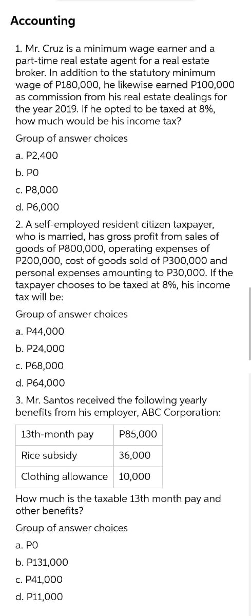 Accounting
1. Mr. Cruz is a minimum wage earner and a
part-time real estate agent for a real estate
broker. In addition to the statutory minimum
wage of P180,000, he likewise earned P100,000
as commission from his real estate dealings for
the year 2019. If he opted to be taxed at 8%,
how much would be his income tax?
Group of answer choices
а. Р2,400
b. PO
с. Р8,000
d. P6,000
2. A self-employed resident citizen taxpayer,
who is married, has gross profit from sales of
goods of P800,000, operating expenses of
P200,000, cost of goods sold of P300,000 and
personal expenses amounting to P30,000. If the
taxpayer chooses to be taxed at 8%, his income
tax will be:
Group of answer choices
a. P44,000
b. P24,000
c. P68,000
d. P64,000
3. Mr. Santos received the following yearly
benefits from his employer, ABC Corporation:
13th-month pay
P85,000
Rice subsidy
36,000
Clothing allowance 10,000
How much is the taxable 13th month pay and
other benefits?
Group of answer choices
a. PO
b. P131,000
с. Р41,000
d. P11,000
