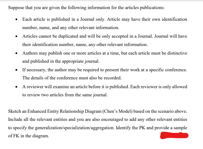 Suppose that you are given the following information for the articles publications:
• Each article is published in a Journal only. Article may have their own identification
number, name, and any other relevant information.
Articles cannot be duplicated and will be only accepted in a Journal. Journal will have
their identification number, name, any other relevant information.
• Authors may publish one or more articles at a time, but each article must be distinctive
and published in the appropriate journal.
If necessary, the author may be required to present their work at a specific conference.
The details of the conference must also be recorded.
A reviewer will examine an article before it is published. Each reviewer is only allowed
to review two articles from the same journal.
Sketch an Enhanced Entity Relationship Diagram (Chen's Model) based on the scenario above.
Include all the relevant entities and you are also encouraged to add any other relevant entities
to specify the generalization/specialization/aggregation. Identify the PK and provide a sample
of FK in the diagram.
