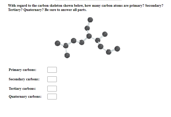 With regard to the carbon skeleton shown below, how many carbon atoms are primary? Secondary?
Tertiary? Quaternary? Be sure to answer all parts.
Primary carbons:
Secondary carbons:
Tertiary carbons:
Quaternary carbons: