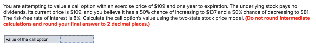You are attempting to value a call option with an exercise price of $109 and one year to expiration. The underlying stock pays no
dividends, its current price is $109, and you believe it has a 50% chance of increasing to $137 and a 50% chance of decreasing to $81.
The risk-free rate of interest is 8%. Calculate the call option's value using the two-state stock price model. (Do not round intermediate
calculations and round your final answer to 2 decimal places.)
Value of the call option