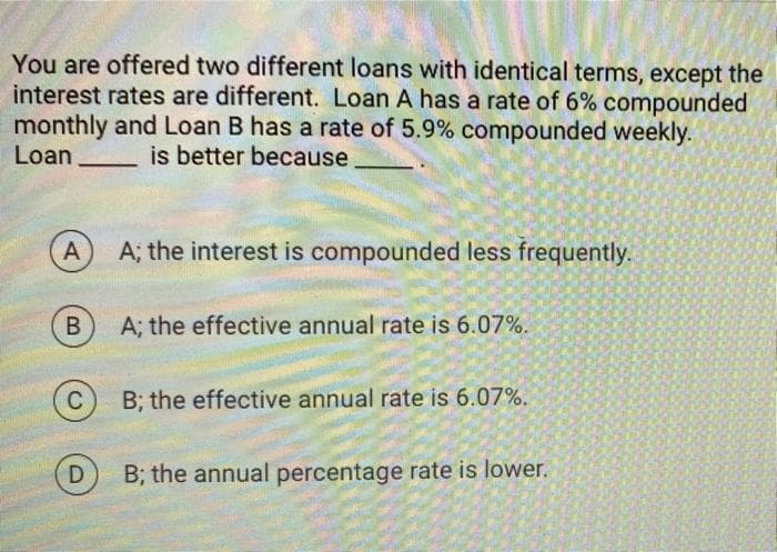 You are offered two different loans with identical terms, except the
interest rates are different. Loan A has a rate of 6% compounded
monthly and Loan B has a rate of 5.9% compounded weekly.
Loan
is better because
A
B
C
D
A; the interest is compounded less frequently.
A; the effective annual rate is 6.07%.
B; the effective annual rate is 6.07%.
B; the annual percentage rate is lower.