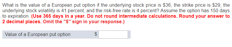 What is the value of a European put option if the underlying stock price is $36, the strike price is $29, the
underlying stock volatility is 41 percent, and the risk-free rate is 4 percent? Assume the option has 150 days
to expiration. (Use 365 days in a year. Do not round intermediate calculations. Round your answer to
2 decimal places. Omit the "$" sign in your response.)
Value of a European put option
$